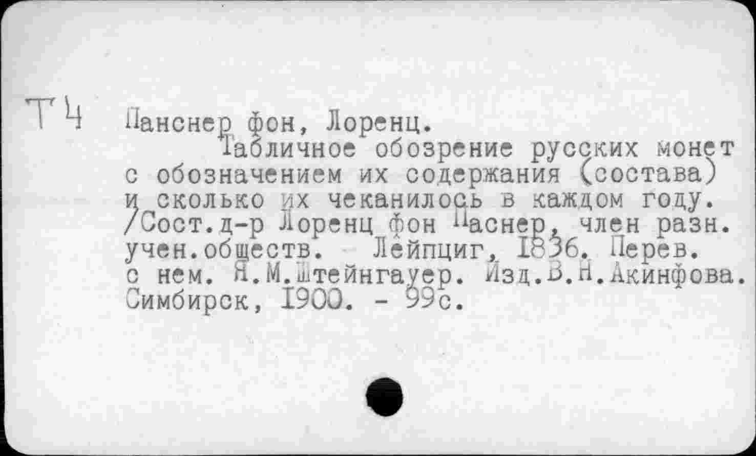 ﻿тц
Панснер фон, Лоренц.
Табличное обозрение русских монет с обозначением их содержания (состава) и сколько их чеканилось в каждом году. /Сост.д-р Лоренц фон “аснер, член разн. учен.обществ. Лейпциг, IÖ36. Перев. с нем. Я.М.Штейнгауер. Изд.В.й.Акинфова. Симбирск, 1900. - 99с.